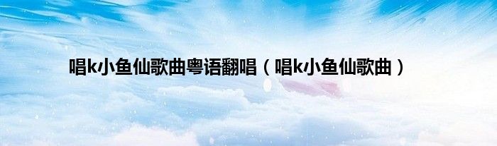 唱k小鱼仙歌曲粤语翻唱（唱k小鱼仙歌曲）
