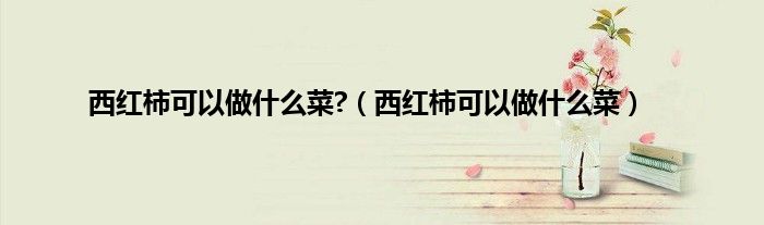 西红柿可以做什么菜?（西红柿可以做什么菜）