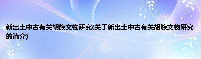 新出土中古有关胡族文物研究(关于新出土中古有关胡族文物研究的简介)