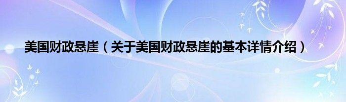 美国财政悬崖（关于美国财政悬崖的基本详情介绍）