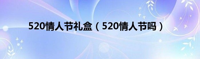 520情人节礼盒(520情人节吗)