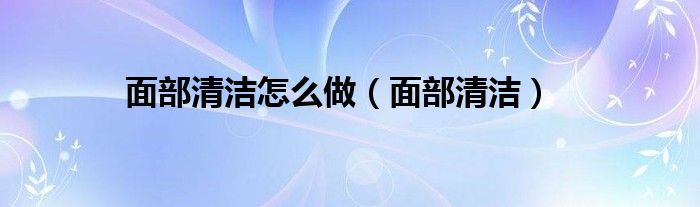 面部清洁怎么做（面部清洁）