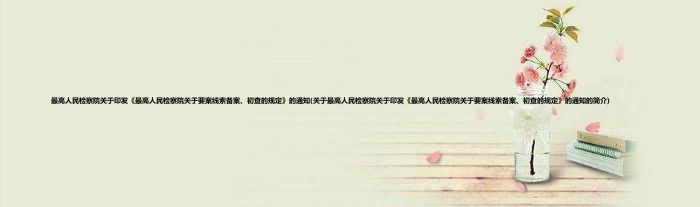 最高人民检察院关于印发《最高人民检察院关于要案线索备案、初查的规定》的通知(关于最高人民检察院关于印发《最高人民检察院关于要案线索备案、初查的规定》的通知的简介)